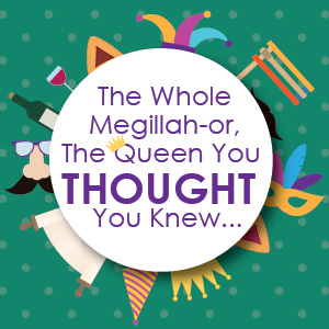 The Whole Megillah-or, The Queen You Thought You Knew...